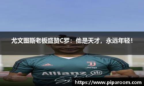 尤文图斯老板盛赞C罗：他是天才，永远年轻！