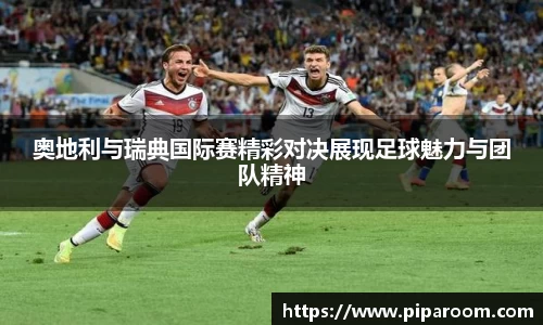 奥地利与瑞典国际赛精彩对决展现足球魅力与团队精神