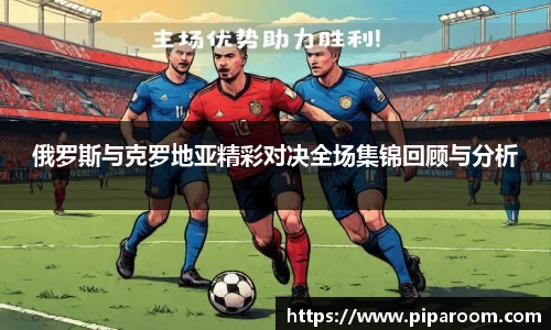 俄罗斯与克罗地亚精彩对决全场集锦回顾与分析