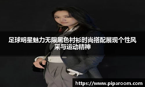 足球明星魅力无限黑色衬衫时尚搭配展现个性风采与运动精神