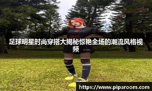 足球明星时尚穿搭大揭秘惊艳全场的潮流风格视频